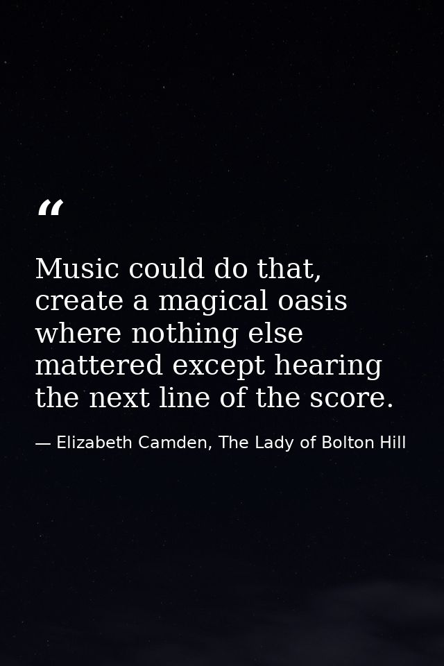 Music could do that, create a magical oasis where nothing else mattered except hearing the next line of the score. — Elizabeth Camden, The Lady of Bolton Hill