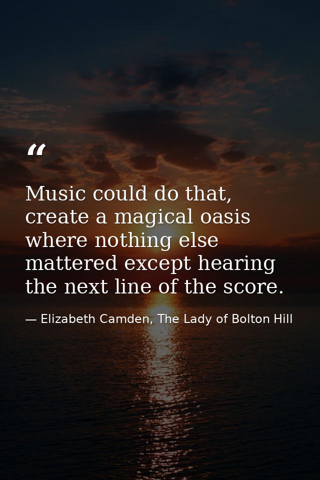 Music could do that, create a magical oasis where nothing else mattered except hearing the next line of the score. — Elizabeth Camden, The Lady of Bolton Hill