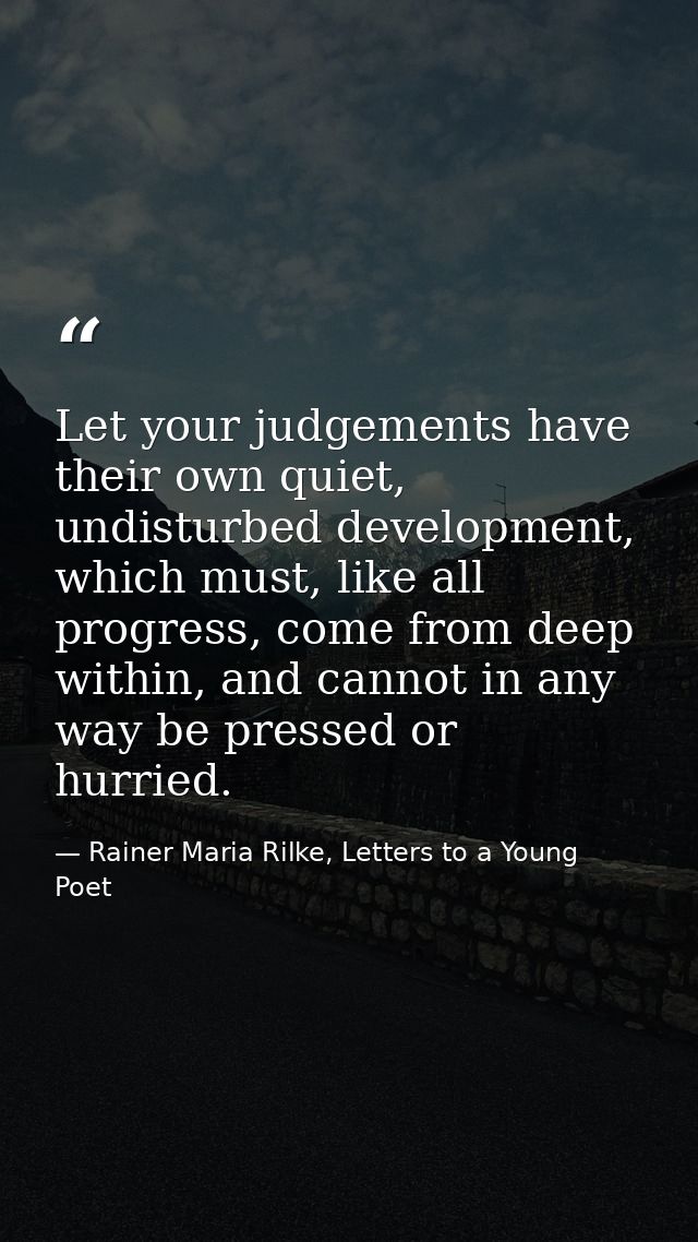 Let your judgements have their own quiet, undisturbed development, which must, like all progress, come from deep within, — Rainer Maria Rilke, Letters to a Young Poet