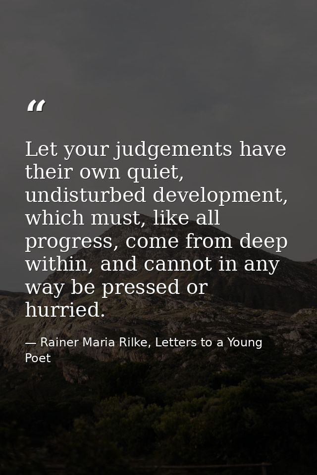 Let your judgements have their own quiet, undisturbed development, which must, like all progress, come from deep within, — Rainer Maria Rilke, Letters to a Young Poet