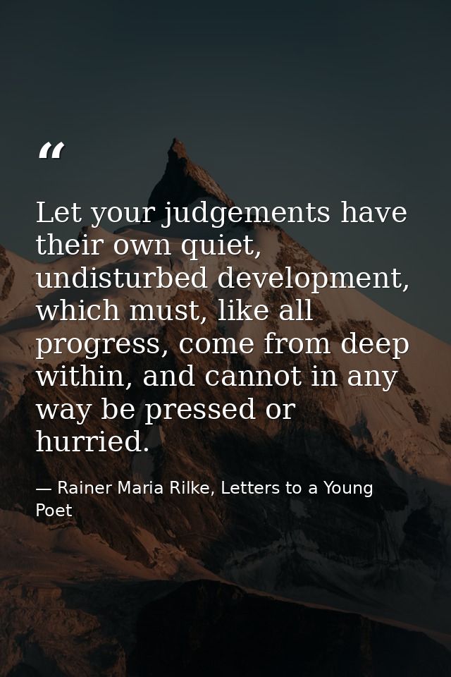 Let your judgements have their own quiet, undisturbed development, which must, like all progress, come from deep within, — Rainer Maria Rilke, Letters to a Young Poet