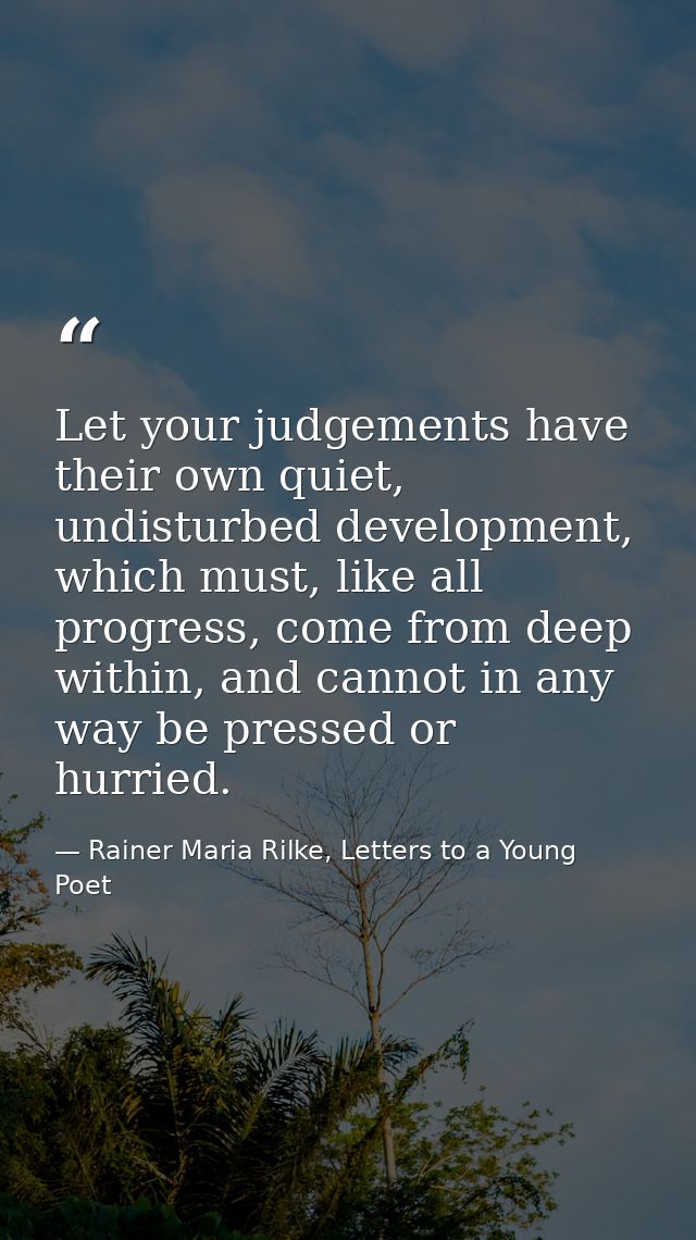 Let your judgements have their own quiet, undisturbed development, which must, like all progress, come from deep within, — Rainer Maria Rilke, Letters to a Young Poet