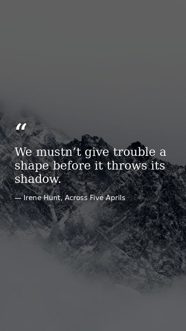 We mustn’t give trouble a shape before it throws its shadow. — Irene Hunt, Across Five Aprils