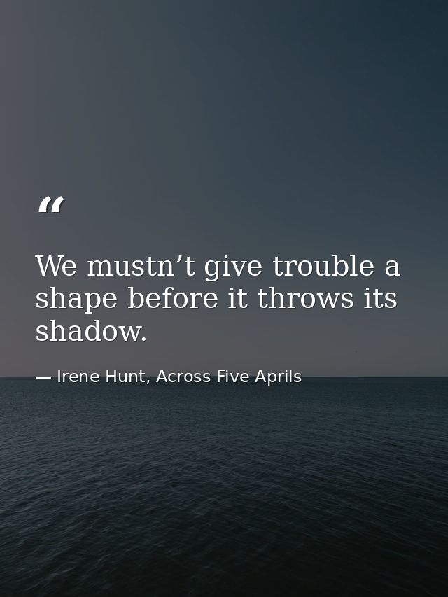 We mustn’t give trouble a shape before it throws its shadow. — Irene Hunt, Across Five Aprils