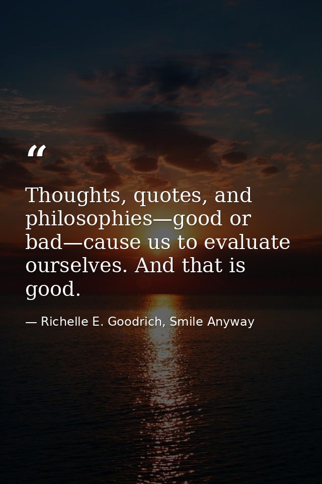 Thoughts, quotes, and philosophies—good or bad—cause us to evaluate ourselves. And that is good. — Richelle E. Goodrich, Smile Anyway