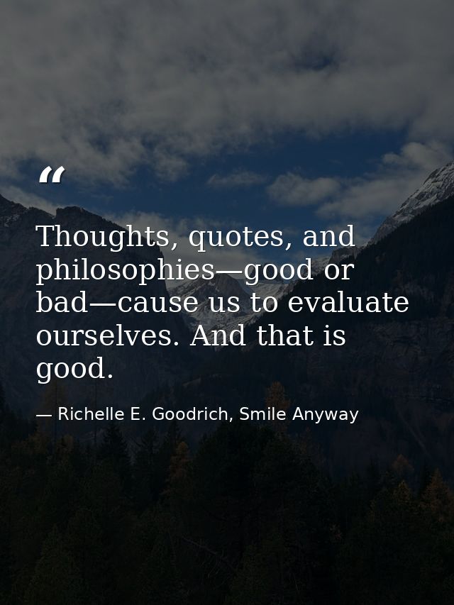 Thoughts, quotes, and philosophies—good or bad—cause us to evaluate ourselves. And that is good. — Richelle E. Goodrich, Smile Anyway