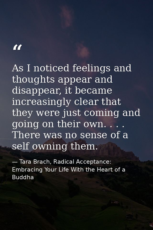 As I noticed feelings and thoughts appear and disappear, it became increasingly clear that they were just coming and goi — Tara Brach, Radical Acceptance: Embracing Your Life With the Heart of a Buddha