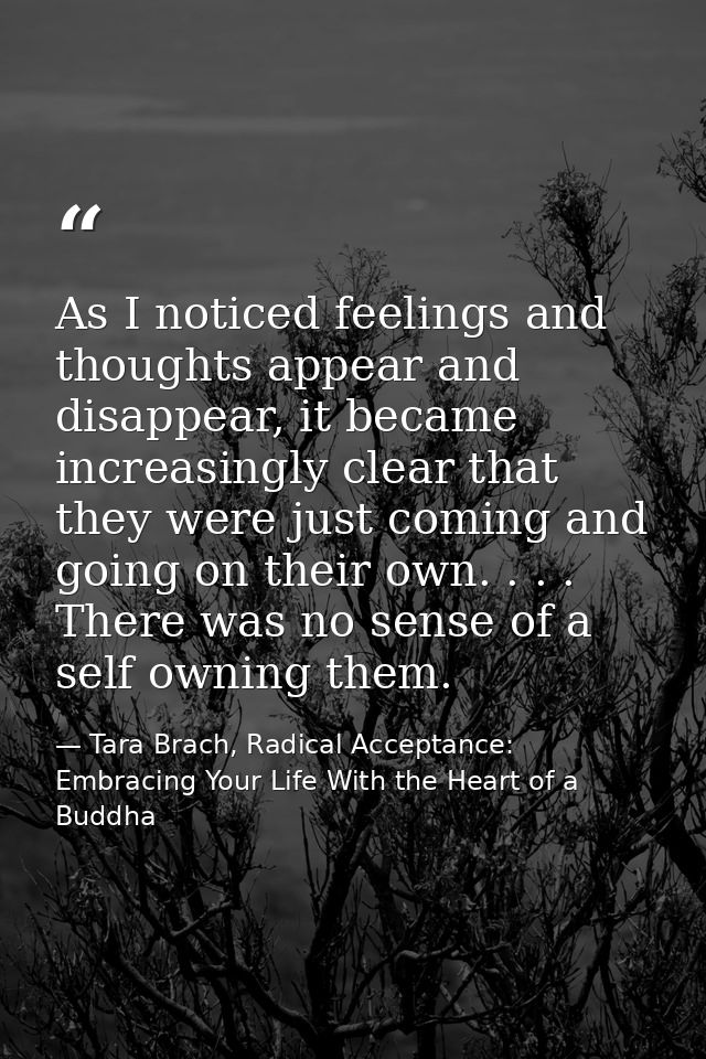As I noticed feelings and thoughts appear and disappear, it became increasingly clear that they were just coming and goi — Tara Brach, Radical Acceptance: Embracing Your Life With the Heart of a Buddha