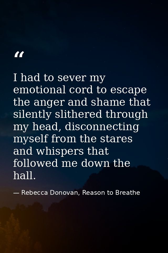 I had to sever my emotional cord to escape the anger and shame that silently slithered through my head, disconnecting my — Rebecca Donovan, Reason to Breathe