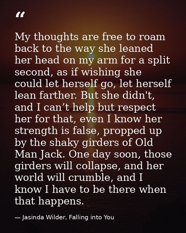 My thoughts are free to roam back to the way she leaned her head on my arm for a split second, as if wishing she could l — Jasinda Wilder, Falling into You