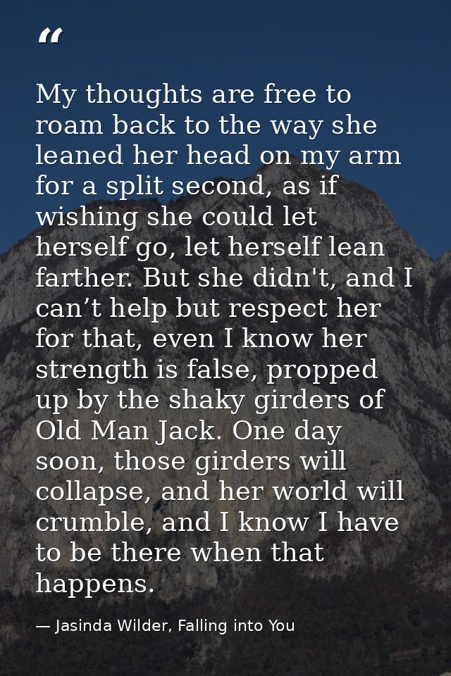 My thoughts are free to roam back to the way she leaned her head on my arm for a split second, as if wishing she could l — Jasinda Wilder, Falling into You