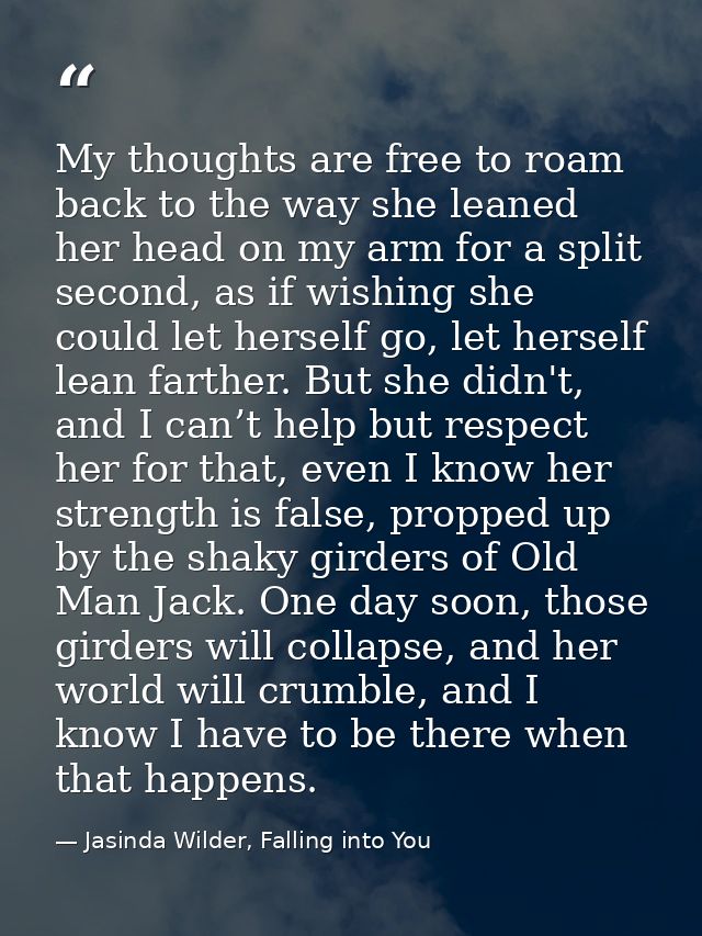 My thoughts are free to roam back to the way she leaned her head on my arm for a split second, as if wishing she could l — Jasinda Wilder, Falling into You