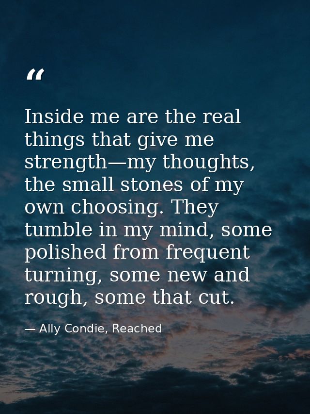 Inside me are the real things that give me strength—my thoughts, the small stones of my own choosing. They tumble in my  — Ally Condie, Reached