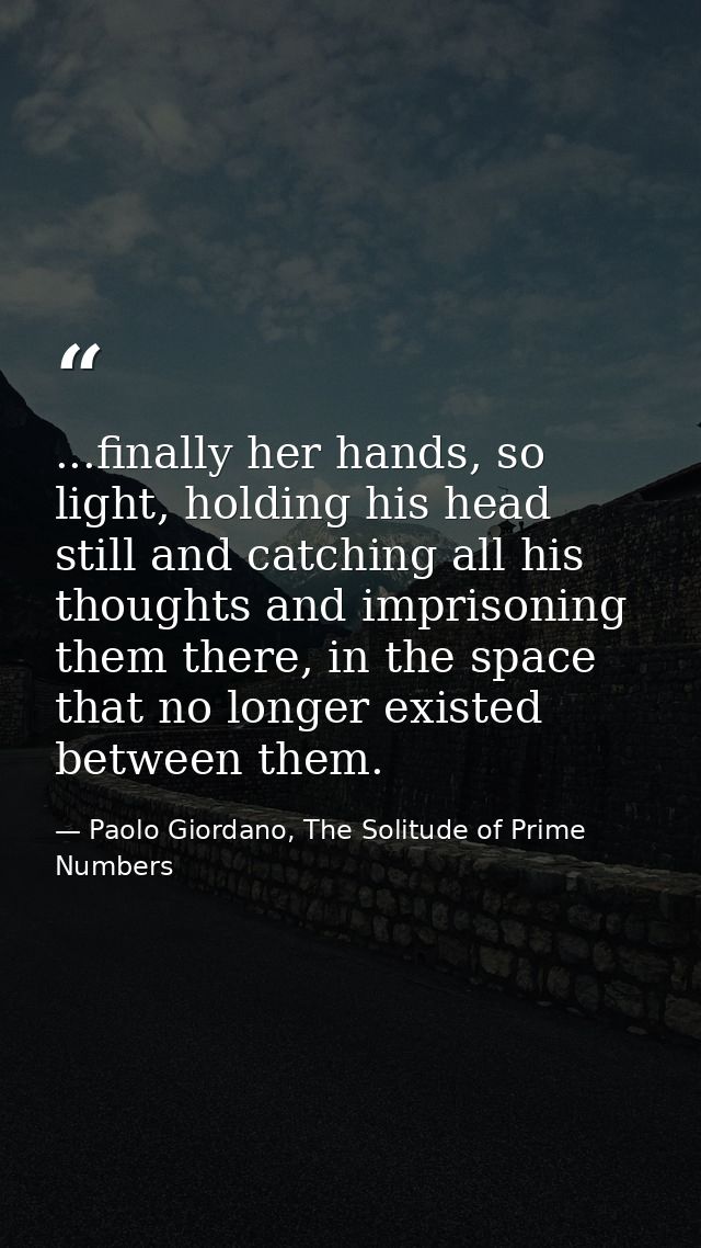 ...finally her hands, so light, holding his head still and catching all his thoughts and imprisoning them there, in the  — Paolo Giordano, The Solitude of Prime Numbers