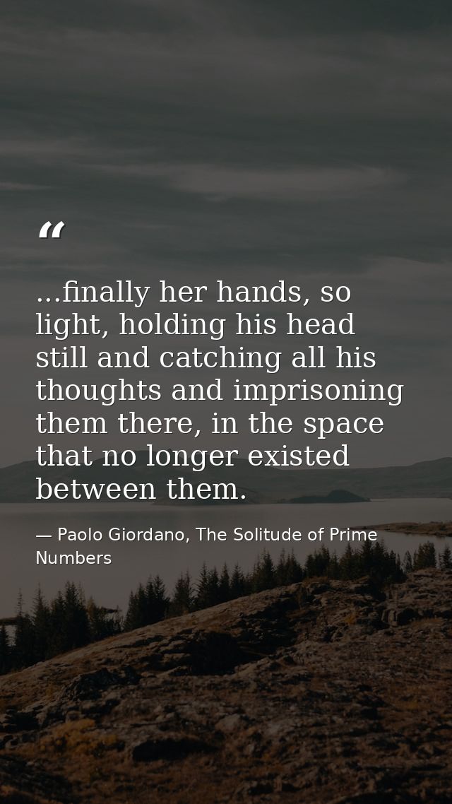 ...finally her hands, so light, holding his head still and catching all his thoughts and imprisoning them there, in the  — Paolo Giordano, The Solitude of Prime Numbers