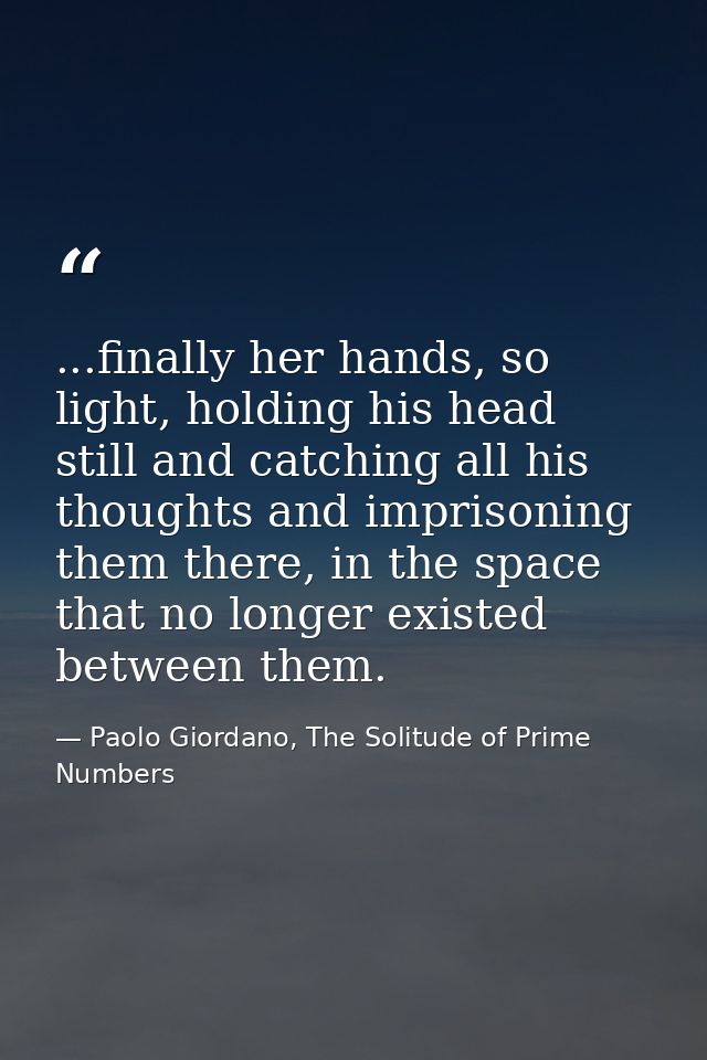 ...finally her hands, so light, holding his head still and catching all his thoughts and imprisoning them there, in the  — Paolo Giordano, The Solitude of Prime Numbers