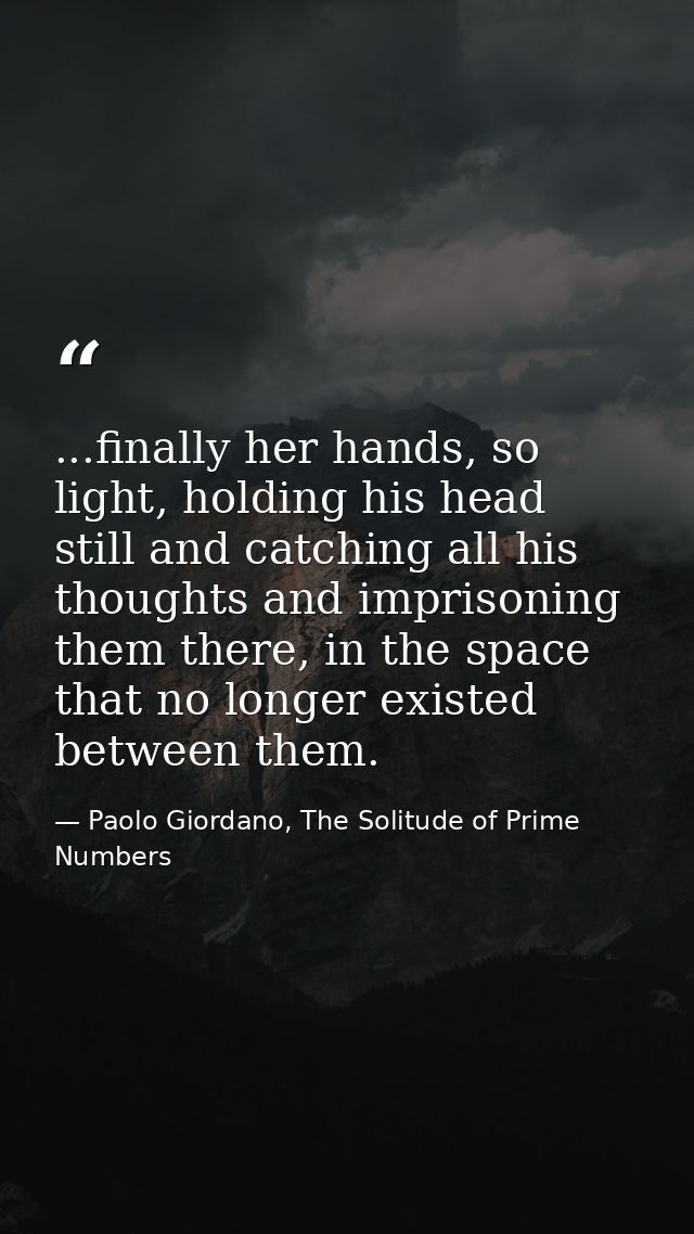 ...finally her hands, so light, holding his head still and catching all his thoughts and imprisoning them there, in the  — Paolo Giordano, The Solitude of Prime Numbers