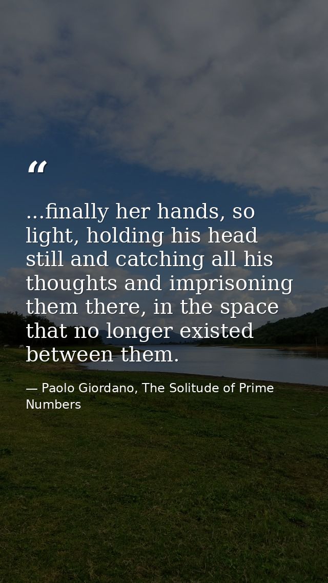 ...finally her hands, so light, holding his head still and catching all his thoughts and imprisoning them there, in the  — Paolo Giordano, The Solitude of Prime Numbers