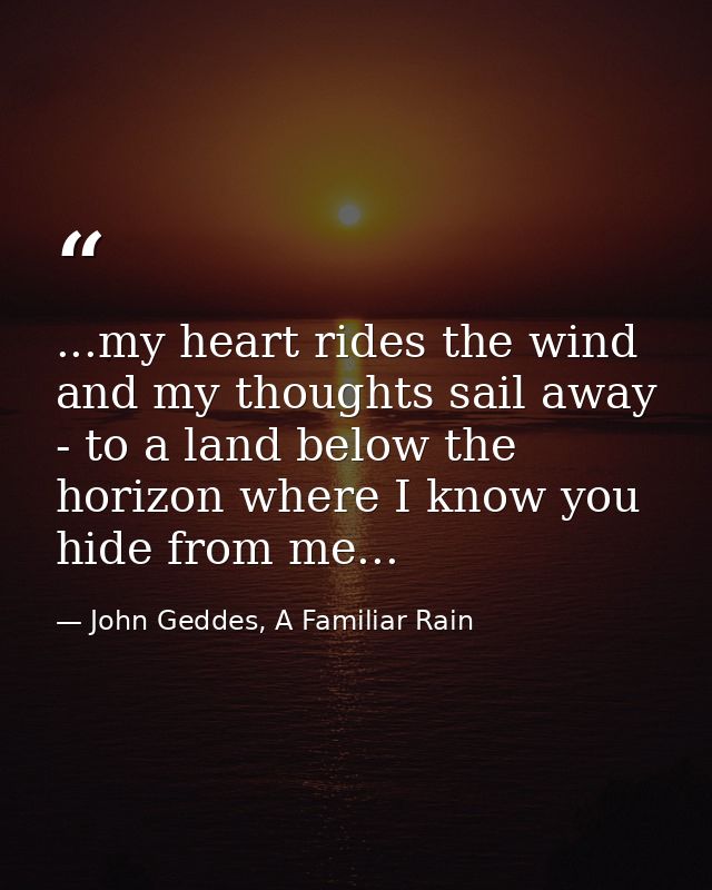 ...my heart rides the wind and my thoughts sail away - to a land below the horizon where I know you hide from me... — John Geddes, A Familiar Rain
