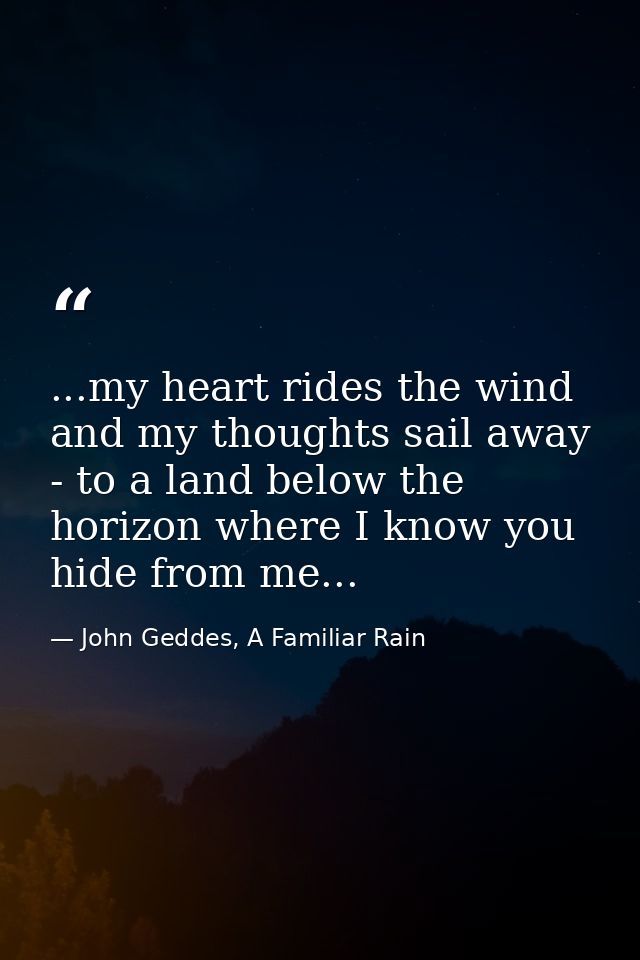 ...my heart rides the wind and my thoughts sail away - to a land below the horizon where I know you hide from me... — John Geddes, A Familiar Rain