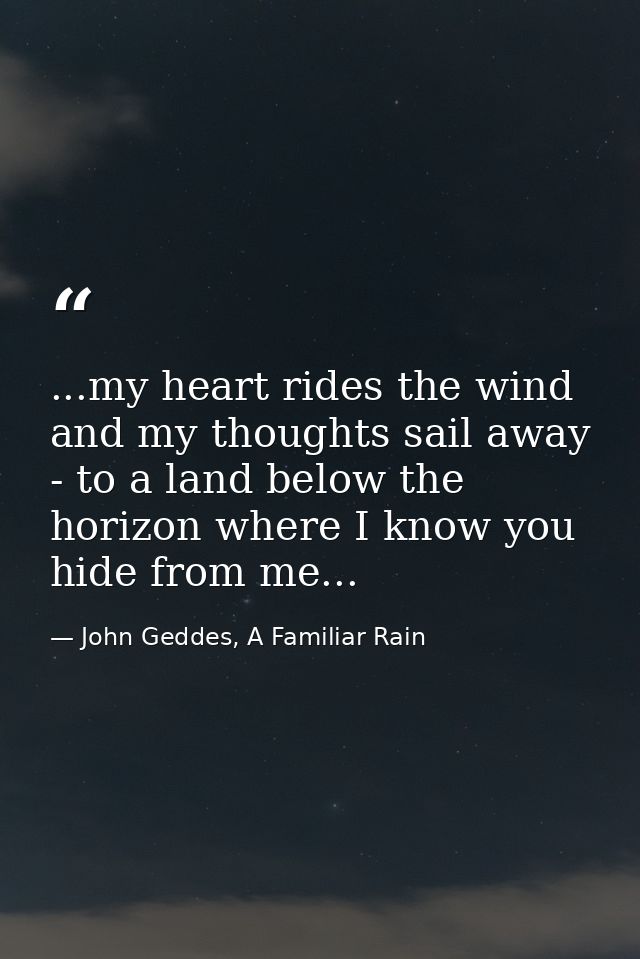 ...my heart rides the wind and my thoughts sail away - to a land below the horizon where I know you hide from me... — John Geddes, A Familiar Rain