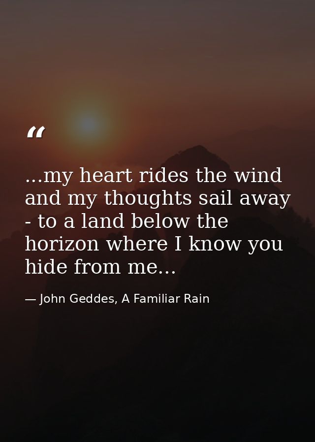 ...my heart rides the wind and my thoughts sail away - to a land below the horizon where I know you hide from me... — John Geddes, A Familiar Rain
