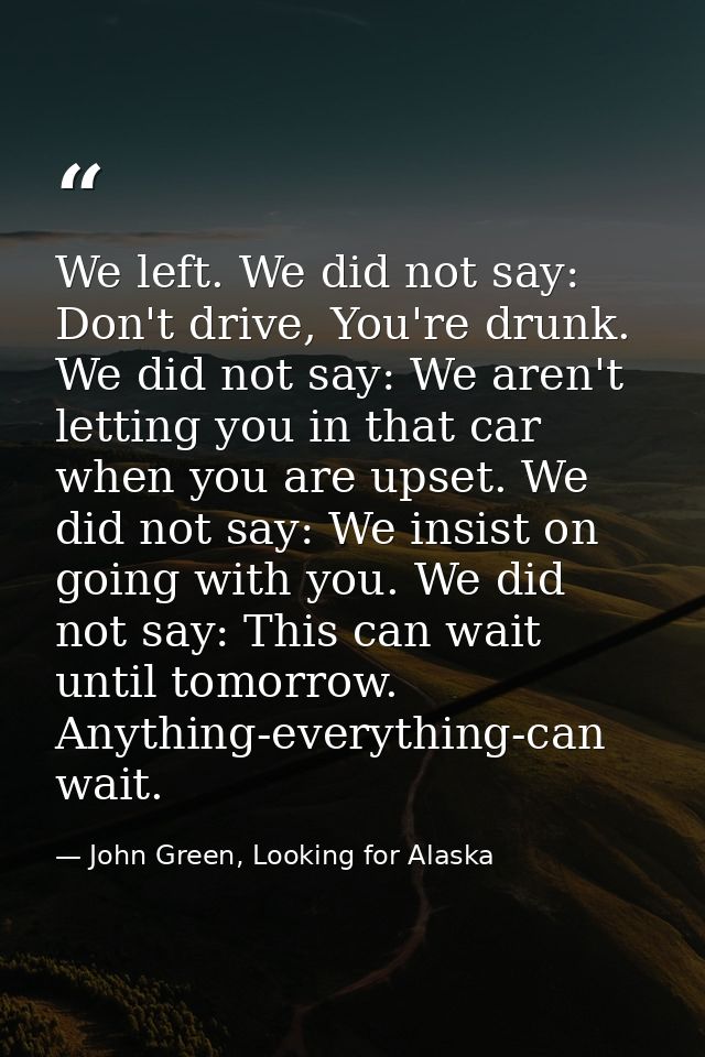 We left. We did not say: Don't drive, You're drunk. We did not say: We aren't letting you in that car when you are upset — John Green, Looking for Alaska