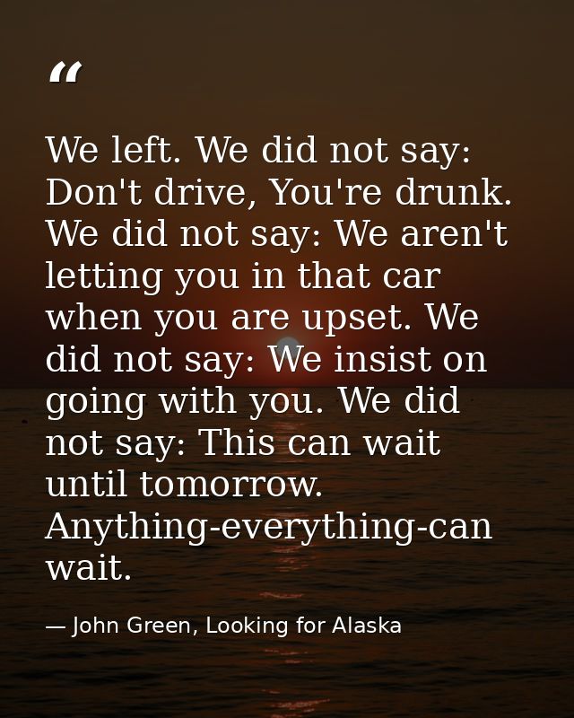We left. We did not say: Don't drive, You're drunk. We did not say: We aren't letting you in that car when you are upset — John Green, Looking for Alaska