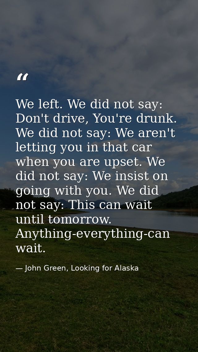 We left. We did not say: Don't drive, You're drunk. We did not say: We aren't letting you in that car when you are upset — John Green, Looking for Alaska
