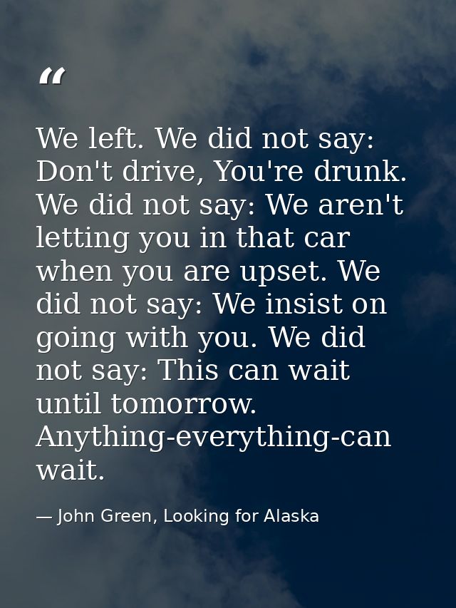 We left. We did not say: Don't drive, You're drunk. We did not say: We aren't letting you in that car when you are upset — John Green, Looking for Alaska