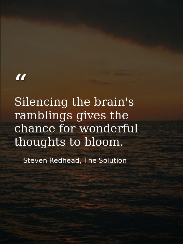 Silencing the brain's ramblings gives the chance for wonderful thoughts to bloom. — Steven Redhead, The Solution
