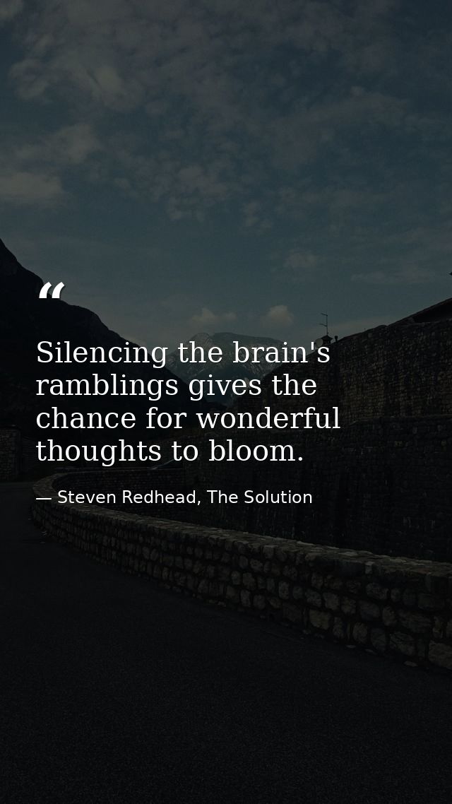Silencing the brain's ramblings gives the chance for wonderful thoughts to bloom. — Steven Redhead, The Solution
