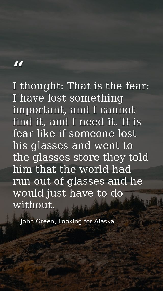 I thought: That is the fear: I have lost something important, and I cannot find it, and I need it. It is fear like if so — John Green, Looking for Alaska