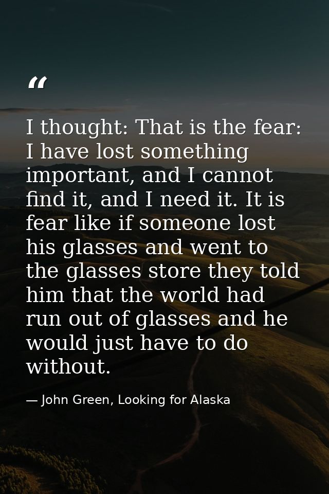 I thought: That is the fear: I have lost something important, and I cannot find it, and I need it. It is fear like if so — John Green, Looking for Alaska