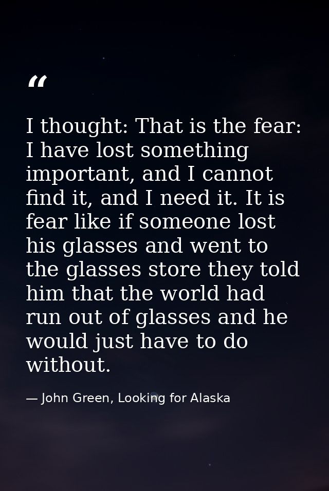 I thought: That is the fear: I have lost something important, and I cannot find it, and I need it. It is fear like if so — John Green, Looking for Alaska