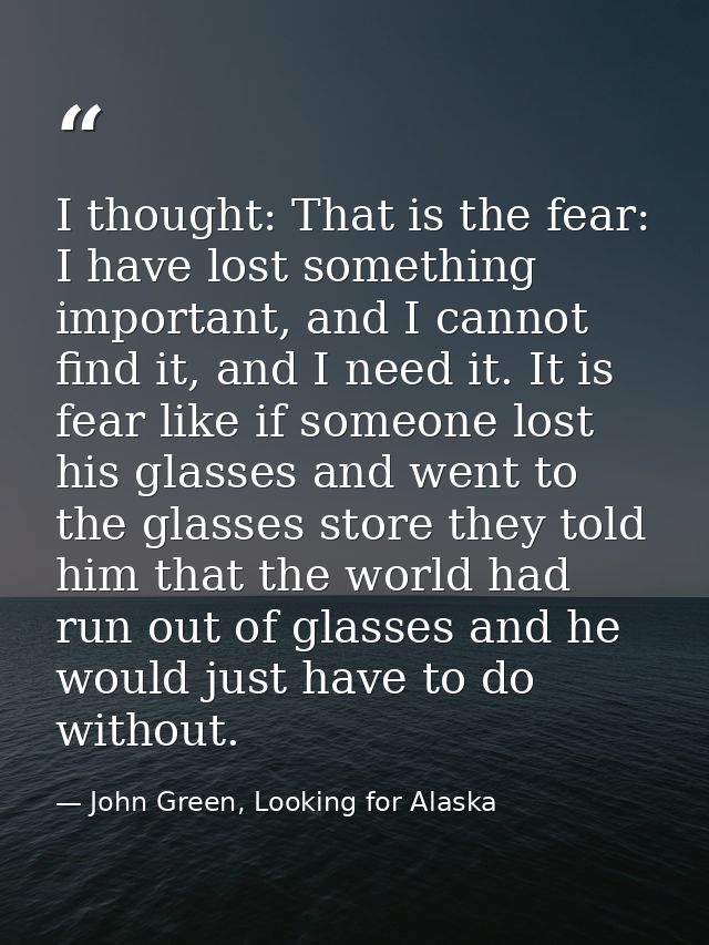 I thought: That is the fear: I have lost something important, and I cannot find it, and I need it. It is fear like if so — John Green, Looking for Alaska