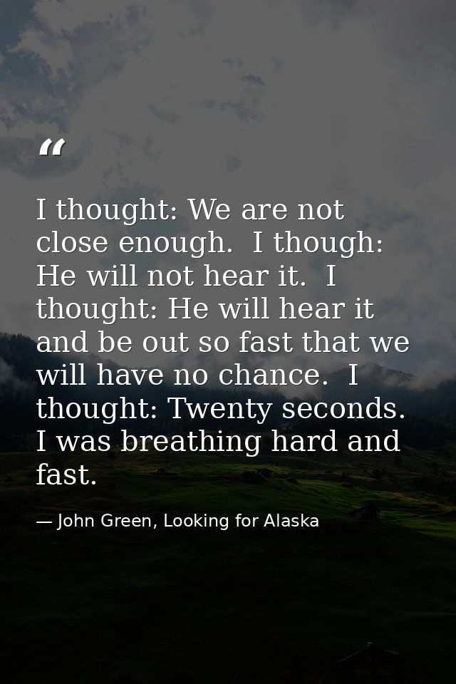 I thought: We are not close enough.  I though: He will not hear it.  I thought: He will hear it and be out so fast that  — John Green, Looking for Alaska