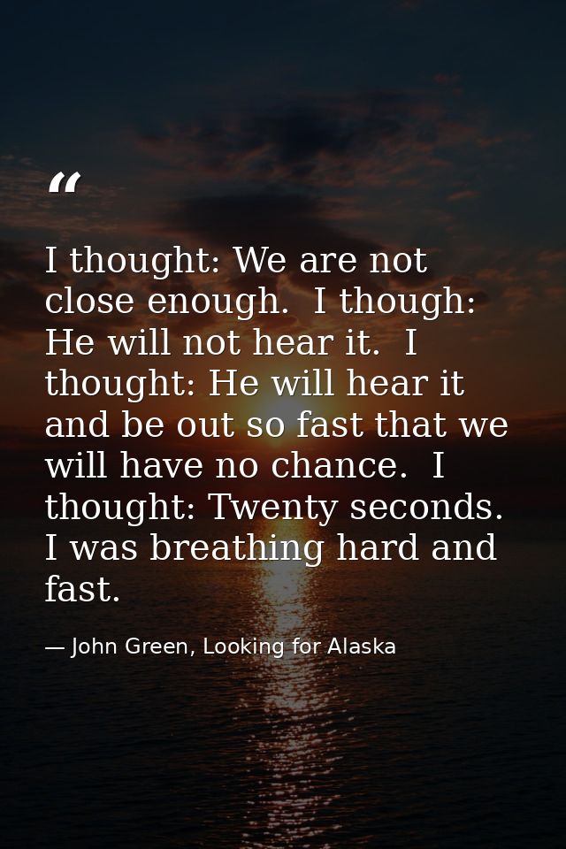 I thought: We are not close enough.  I though: He will not hear it.  I thought: He will hear it and be out so fast that  — John Green, Looking for Alaska
