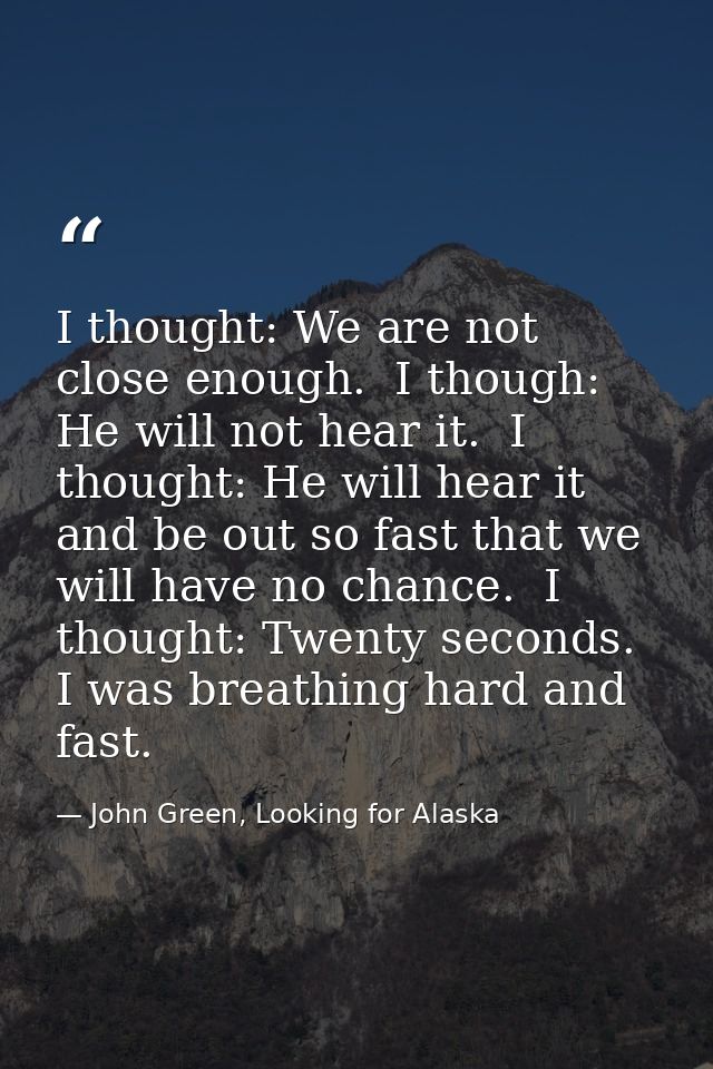 I thought: We are not close enough.  I though: He will not hear it.  I thought: He will hear it and be out so fast that  — John Green, Looking for Alaska