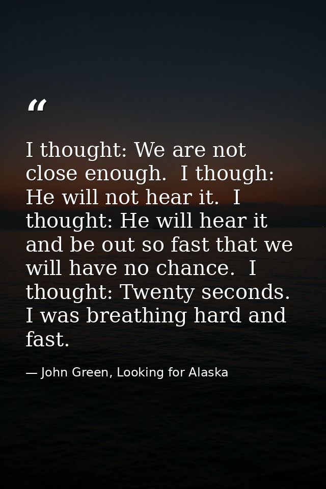 I thought: We are not close enough.  I though: He will not hear it.  I thought: He will hear it and be out so fast that  — John Green, Looking for Alaska