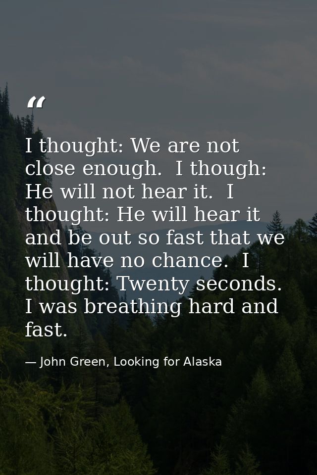 I thought: We are not close enough.  I though: He will not hear it.  I thought: He will hear it and be out so fast that  — John Green, Looking for Alaska