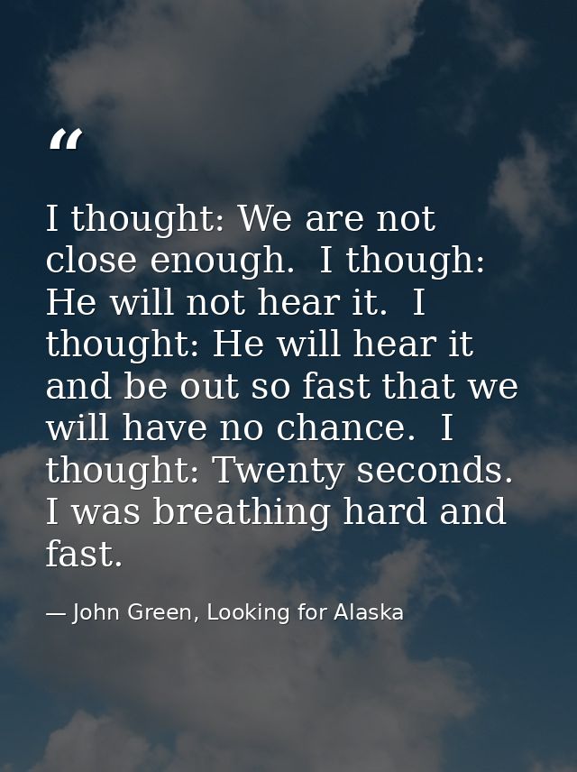 I thought: We are not close enough.  I though: He will not hear it.  I thought: He will hear it and be out so fast that  — John Green, Looking for Alaska