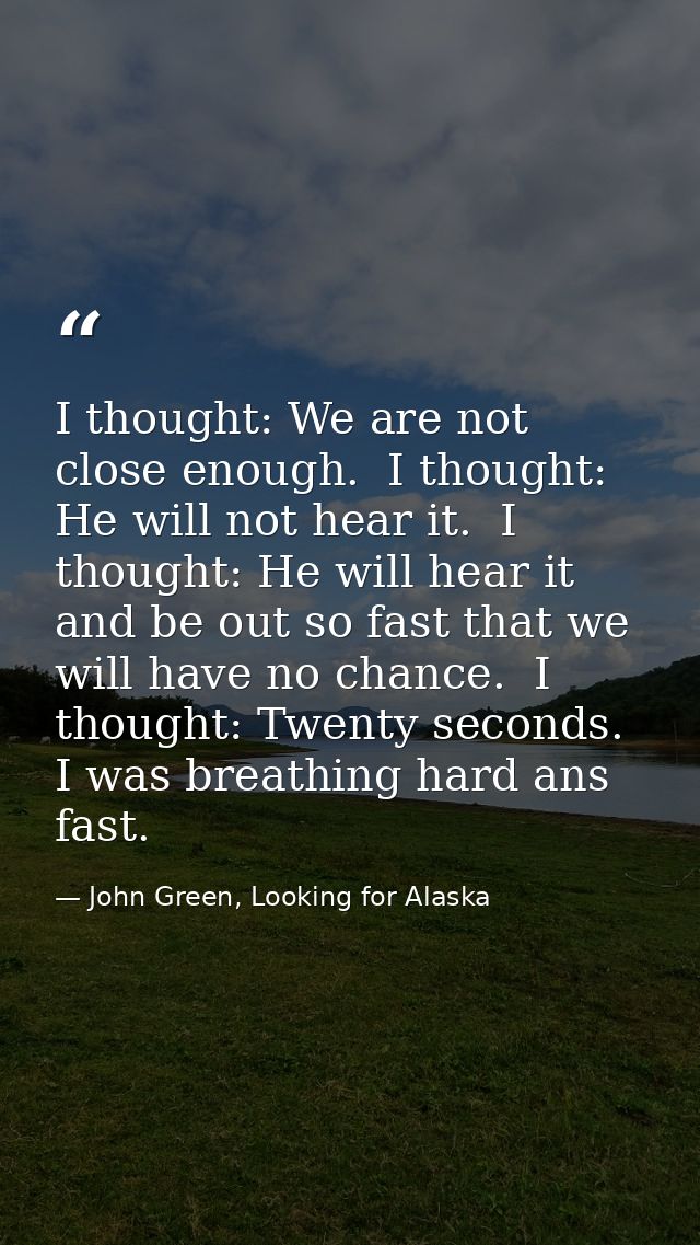 I thought: We are not close enough.  I thought: He will not hear it.  I thought: He will hear it and be out so fast that — John Green, Looking for Alaska