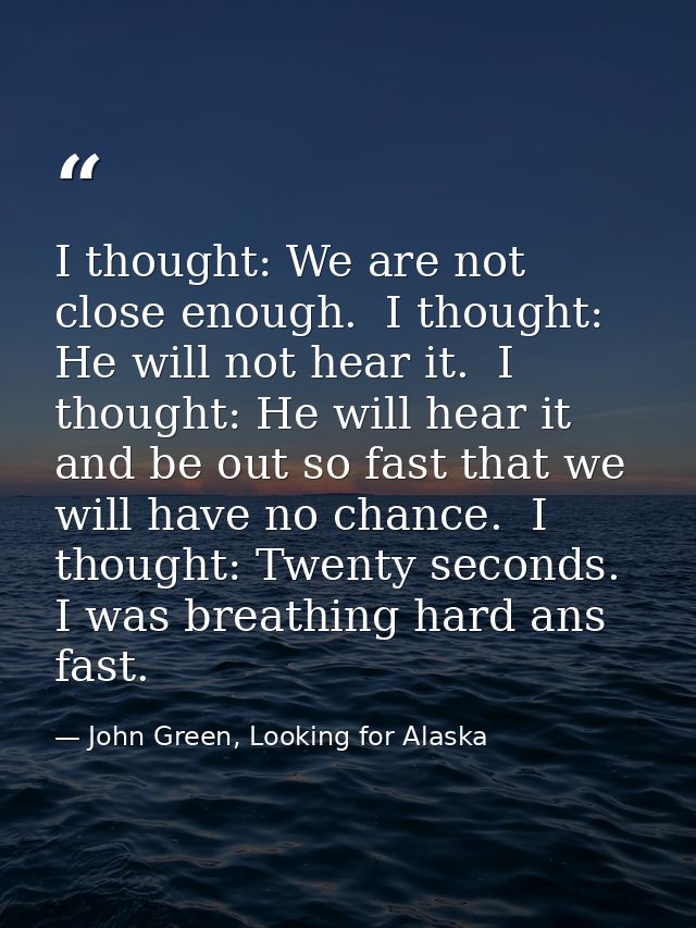 I thought: We are not close enough.  I thought: He will not hear it.  I thought: He will hear it and be out so fast that — John Green, Looking for Alaska
