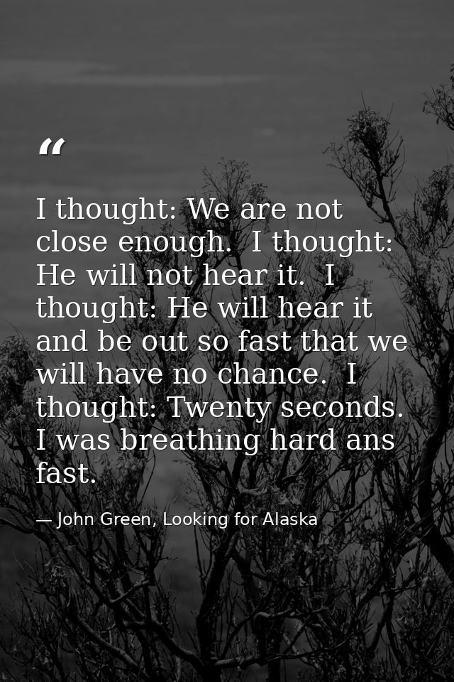 I thought: We are not close enough.  I thought: He will not hear it.  I thought: He will hear it and be out so fast that — John Green, Looking for Alaska