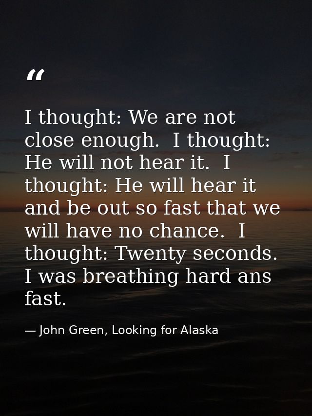 I thought: We are not close enough.  I thought: He will not hear it.  I thought: He will hear it and be out so fast that — John Green, Looking for Alaska
