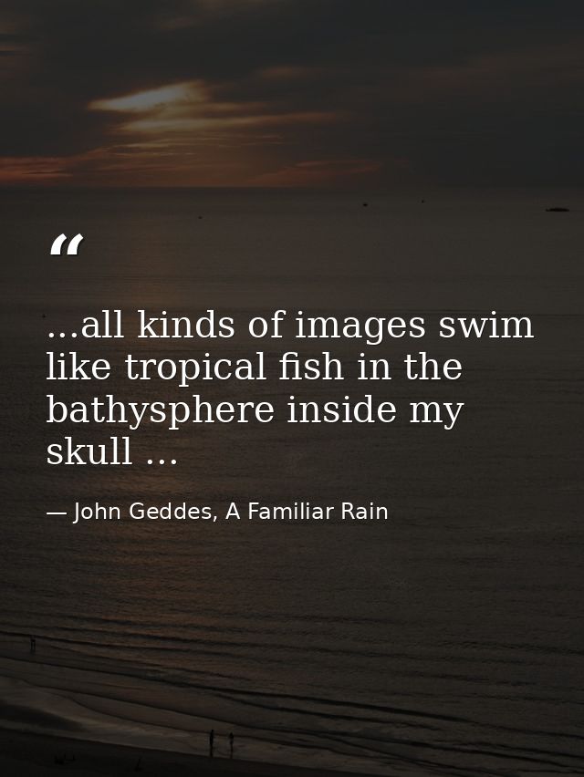 ...all kinds of images swim like tropical fish in the bathysphere inside my skull ... — John Geddes, A Familiar Rain