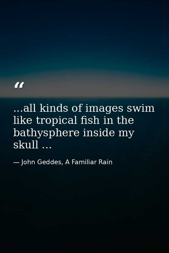 ...all kinds of images swim like tropical fish in the bathysphere inside my skull ... — John Geddes, A Familiar Rain