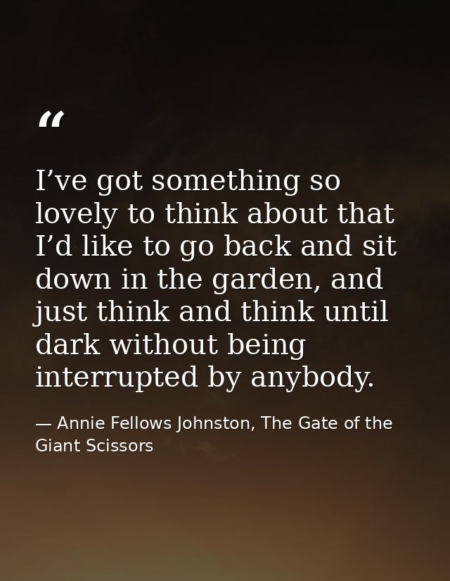 I’ve got something so lovely to think about that I’d like to go back and sit down in the garden, and just think and thin — Annie Fellows Johnston, The Gate of the Giant Scissors