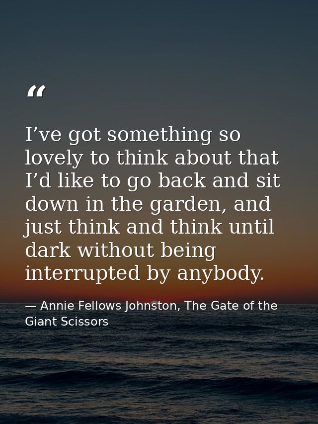 I’ve got something so lovely to think about that I’d like to go back and sit down in the garden, and just think and thin — Annie Fellows Johnston, The Gate of the Giant Scissors